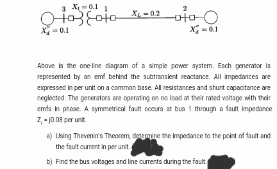 X₂=0.1 1
XL
+03 Soto X₁ = 0.2
X = 0.1
X = 0.1
Above is the one-line diagram of a simple power system. Each generator is
represented by an emf behind the subtransient reactance. All impedances are
expressed in per unit on a common base. All resistances and shunt capacitance are
neglected. The generators are operating on no load at their rated voltage with their
emfs in phase. A symmetrical fault occurs at bus 1 through a fault impedance
Z, =j0.08 per unit.
a) Using Thevenin's Theorem, determine the impedance to the point of fault and
the fault current in per unit.
b) Find the bus voltages and line currents during the fault.
2
O oto