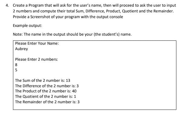 4. Create a Program that will ask for the user's name, then will proceed to ask the user to input
2 numbers and compute their total Sum, Difference, Product, Quotient and the Remainder.
Provide a Screenshot of your program with the output console
Example output:
Note: The name in the output should be your (the student's) name.
Please Enter Your Name:
Aubrey
Please Enter 2 numbers:
8
5
The Sum of the 2 number is: 13
The Difference of the 2 number is: 3
The Product of the 2 number is: 40
The Quotient of the 2 number is: 1
The Remainder of the 2 number is: 3
