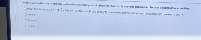 Determine whether the hypothesis test Involves a sampling distribution of means that is a normal distribution, Student t distribution, or neither.
Claim: u120. Sample data:n-11, x-100. s15.2. The sample data appear to come from a normally distributed population with unknown u and a.
O Neither
O Normal
O student t
