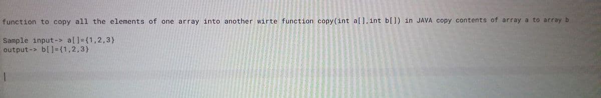 function to copy all the elements of one array into another wirte function copy (int a[], int b[]) in JAVA copy contents of array a to array b
Sample input-> al]={1,2,3}
output-> b[1={1,2,3}
