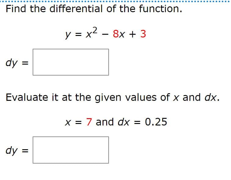 Find the differential of the function.
y = x2 – 8x + 3
dy:
Evaluate it at the given values of x and dx.
x = 7 and dx = 0.25
dy =
=
=