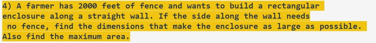 4) A farmer has 2000 feet of fence and wants to build a rectangular
enclosure along a straight wall. If the side along the wall needs
no fence, find the dimensions that make the enclosure as large as possible.
Also find the maximum area.
