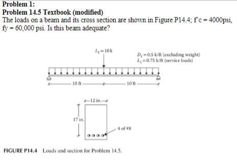 **Problem 1:**  
**Problem 14.5 Textbook (modified)**  
The loads on a beam and its cross section are shown in Figure P14.4; f'c = 4000 psi, fy = 60,000 psi. Is this beam adequate?

**Figure P14.4:**

- **Diagram Description:**
    - The figure includes two diagrams. The first is a layout of a simply supported beam with a total span of 20 feet, split into two equal segments of 10 feet, with a central load of 10 k.
    - The beam is subjected to a uniformly distributed load:
        - Dead load (Dꞌ) excluding the beam's weight: 0.5 k/ft.
        - Live load (Lꞌ) for service loads: 0.75 k/ft.

- **Cross Section Diagram:**
    - The second diagram shows the cross-sectional details of the beam.
        - The width of the beam: 12 inches.
        - The total depth of the beam: 17 inches.
        - There are 4 #8 rebar for reinforcement located at specific positions on the cross-section.

This setup aims to determine whether the given beam can withstand the specified loads considering the material properties (compressive strength of concrete, f'c = 4000 psi, and the yield strength of reinforcement steel, fy = 60,000 psi).