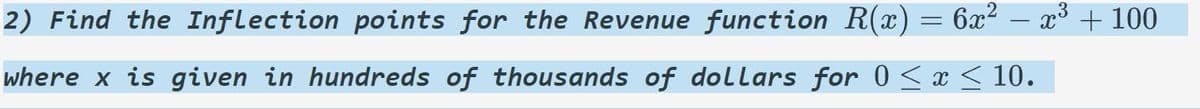 ### Problem:

2) Find the Inflection points for the Revenue function \( R(x) = 6x^2 - x^3 + 100 \)

where \( x \) is given in hundreds of thousands of dollars for \( 0 \le x \le 10 \).

---

This problem involves finding the inflection points of a given revenue function where \( x \) represents hundreds of thousands of dollars within the range from 0 to 10. To solve this, one needs to determine where the second derivative of the function changes sign, indicating a change in concavity.