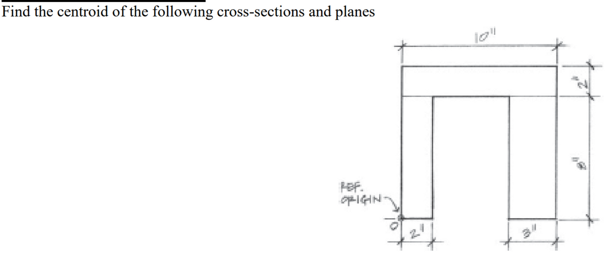 **Problem Statement**

Find the centroid of the following cross-sections and planes.

**Diagram Explanation**

The diagram provided is a structural cross-section resembling an inverted "U" shape, which is often used in engineering and architectural contexts. The cross-section is dimensioned as follows:

- The overall width of the top horizontal section is 10 inches.
- The height of the top horizontal section is 2 inches.
- Each of the vertical sections (legs of the inverted "U") is 8 inches tall.
- The width of the vertical sections is 2 inches each.
- The gap between the vertical sections (inner width of the "U") is 6 inches (calculated from 10 inches total width minus 2 inches width for each vertical section).

**Reference Origin**

The origin for reference (R.F.) is marked at the bottom-left corner of the structure.

**Task**

Use the given dimensions to calculate the centroid of the structure, which is the point that represents the geometric center of the cross-section. This can involve dividing the structure into standard geometric shapes, finding their individual centroids, and then using the principle of moments to determine the overall centroid location.