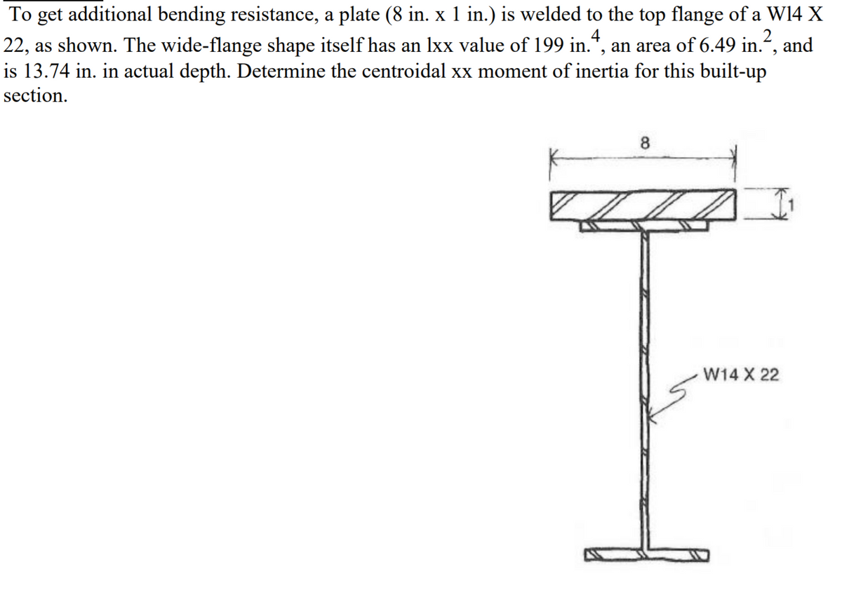 To get additional bending resistance, a plate (8 in. x 1 in.) is welded to the top flange of a W14 X
2
22, as shown. The wide-flange shape itself has an lxx value of 199 in.*, an area of 6.49 in.“, and
4
is 13.74 in. in actual depth. Determine the centroidal xx moment of inertia for this built-up
section.
8
W14 X 22
