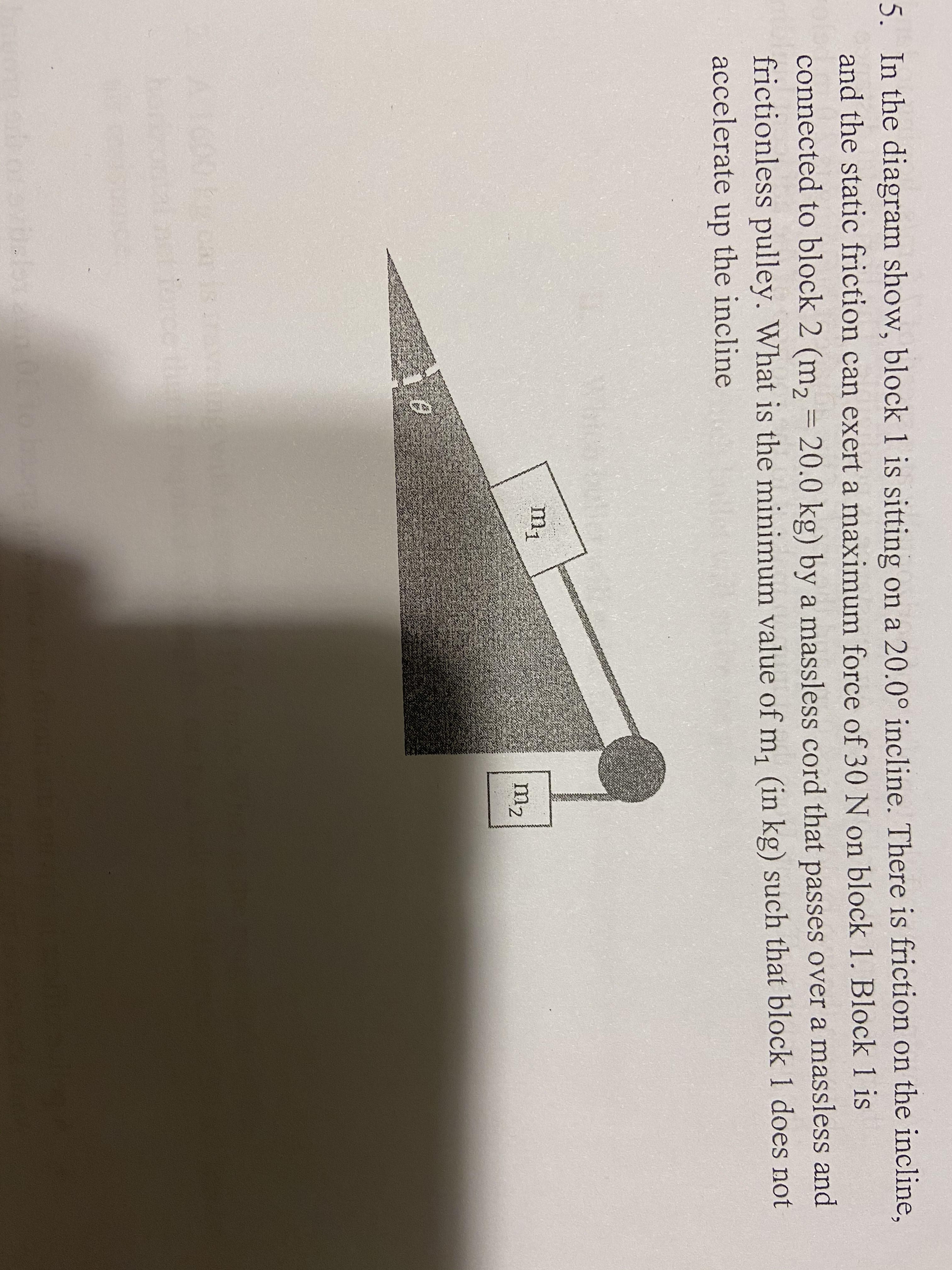 5. In the diagram show, block 1 is sitting on a 20.0° incline. There is friction on the incline,
and the static friction can exert a maximum force of 30 N on block 1. Block 1 is
connected to block 2 (m, = 20.0 kg) by a massless cord that passes over a massless and
frictionless pulley. What is the minimum value of m, (in kg) such that block 1 does not
accelerate up the incline
m1
m2
A1600kcarisave
orcoth
0orabals
