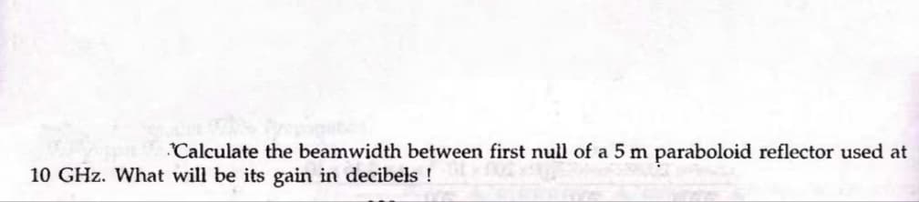 Calculate the beamwidth between first null of a 5 m paraboloid reflector used at
10 GHz. What will be its gain in decibels !
