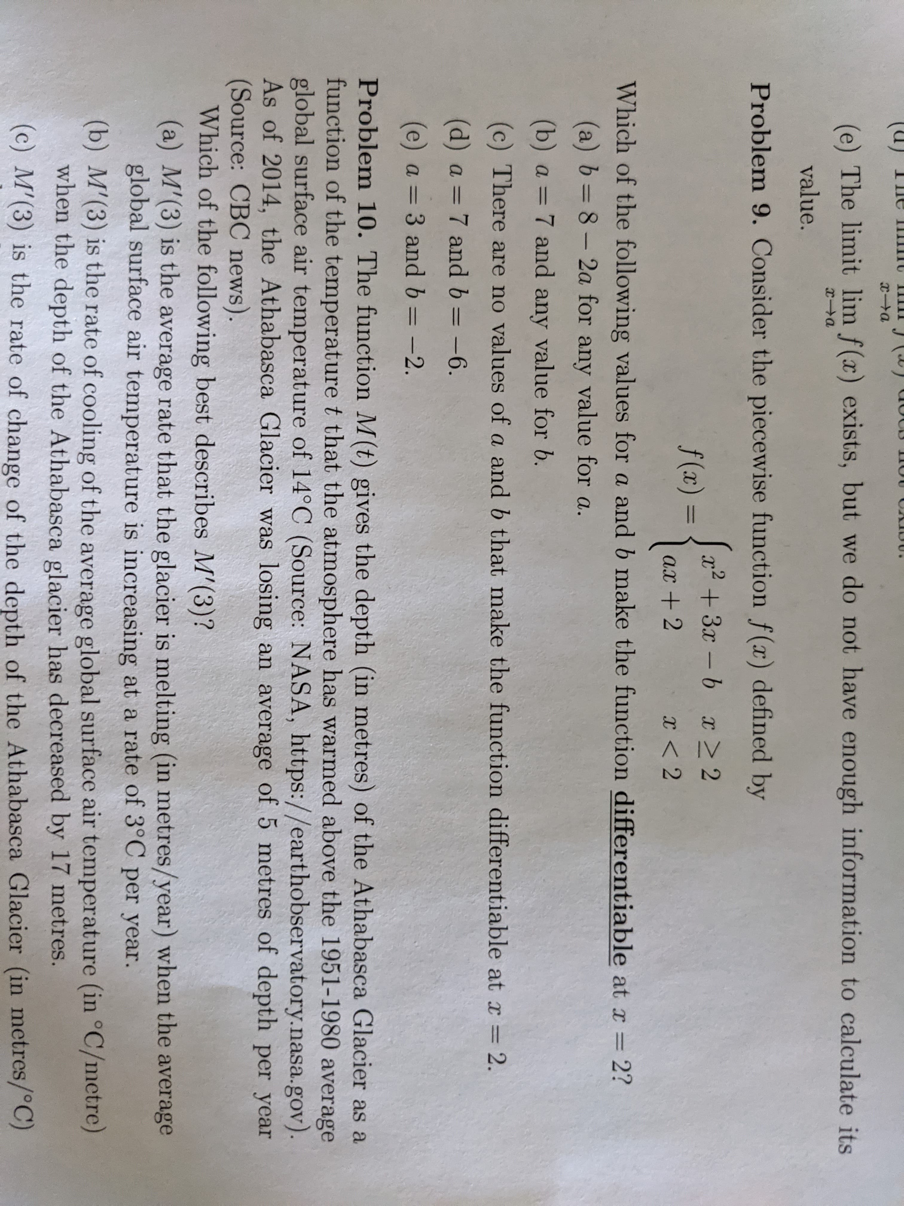 **Problem 9:**

Consider the piecewise function \( f(x) \) defined by

\[
f(x) = 
\begin{cases} 
x^2 + ax - b & \text{if } x \geq 2 \\
3x - b & \text{if } x < 2 
\end{cases}
\]

Which of the following values for \( a \) and \( b \) make the function differentiable at \( x = 2 \)?

- (a) \( b = 8 - 2a \) for any value for \( a \).
- (b) \( a = 7 \) and any value for \( b \).
- (c) There are no values of \( a \) and \( b \) that make the function differentiable.
- (d) \( a = 7 \) and \( b = -6 \).
- (e) \( a = 3 \) and \( b = -2 \).

---

**Problem 10:**

The function \( M(t) \) gives the depth (in meters) of the Athabasca Glacier as a function of the temperature \( t \) that the atmosphere has warmed above the 1951–1980 average global surface air temperature (in °C). As of 2011, the Athabasca Glacier was losing an average of 5 meters of depth per year. (Source: CBC News, NASA)

Which of the following best describes \( M'(3) \)?

- (a) \( M'(3) \) is the average rate that the glacier is melting (in meters/year) when the average global surface air temperature increases by 3°C per year.
- (b) \( M'(3) \) is the rate of cooling of the average global surface air temperature (in °C/ meter) when the depth of the Athabasca Glacier decreases by 17 meters.
- (c) \( M'(3) \) is the rate of change of the depth of the Athabasca Glacier (in meters/°C).