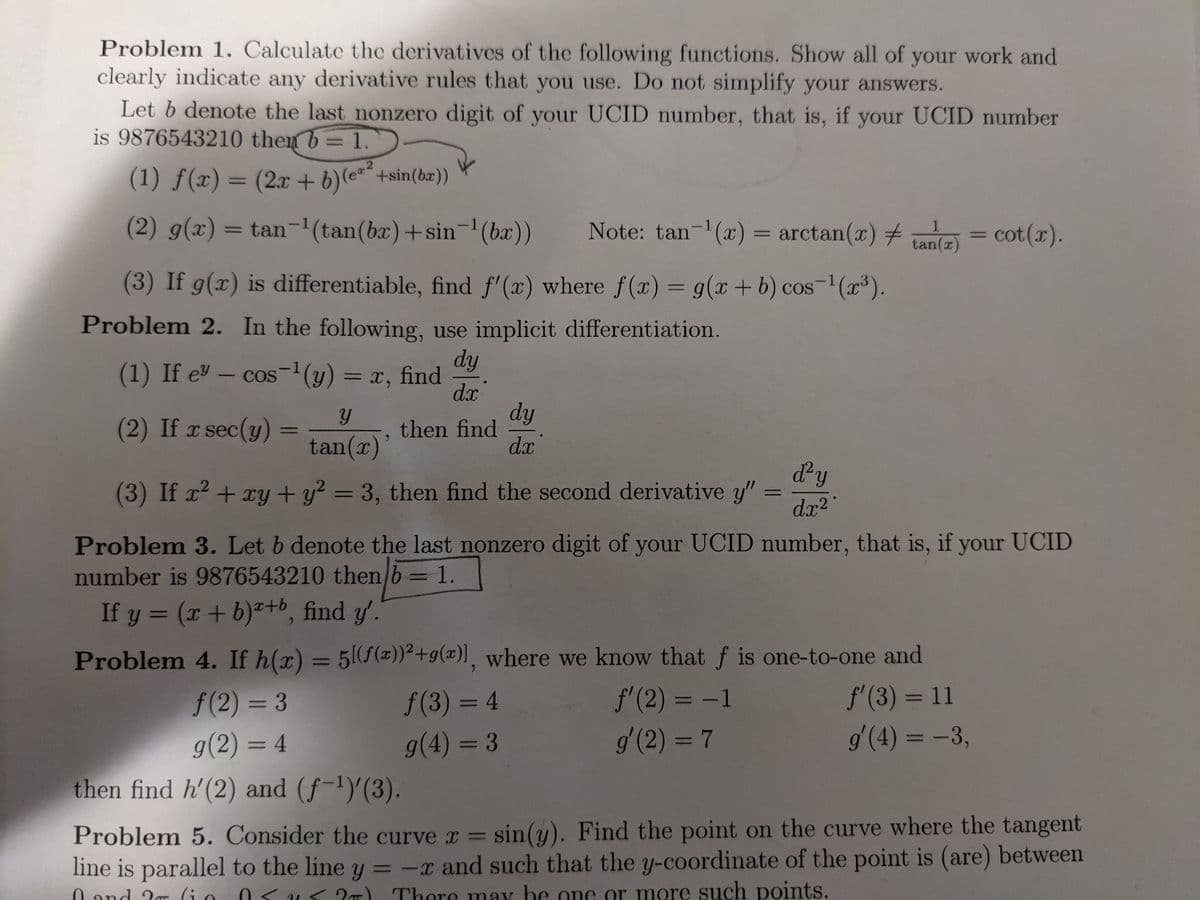 Problem 1. Calculate the derivatives of the following functions. Show all of your work and
clearly indicate any derivative rules that you use. Do not simplify your answers.
Let b denote the last nonzero digit of your UCID number, that is, if your UCID number
is 9876543210 then b = 1.
.2
(1) ƒ(x) = (2x + b)(e"¨+sin(ba))
%3D
(2) g(x) = tan-1(tan(bx)+sin-'(bx))
Note: tan-(x) = arctan(x) + e = cot(r).
1
tan(x)
|
(3) If g(x) is differentiable, find f'(x) where f(x) = g(x+b) cos-(x³).
%3D
Problem 2. In the following, use implicit differentiation.
dy
(1) If e – cos-y) = x, find
dx
dy
then find
d.x
(2) If x sec(y)
tan(x)'
dy
(3) If x + xy + y? = 3, then find the second derivative y"
%3D
dx?
Problem 3. Let b denote the last nonzero digit of your UCID number, that is, if your UCID
number is 9876543210 then b = 1.
If y = (x+ b)+b, find y'.
Problem 4. If h(x) = 5(f(x))²+g(x)], where we know that f is one-to-one and
%3D
f'(2) = -1
g'(2) = 7
f'(3) = 11
g'(4) = -3,
f(2) = 3
f(3) = 4
%3D
%3D
%3D
g(2) = 4
g(4) = 3
then find h'(2) and (f-1)'(3).
Problem 5. Consider the curve r = sin(y). Find the point on the curve where the tangent
%3D
line is parallel to the line y = -x and such that the y-coordinate of the point is (are) between
0< U< 2T) Thore may be one or more such points.
%3D
0.and 2r (i o
