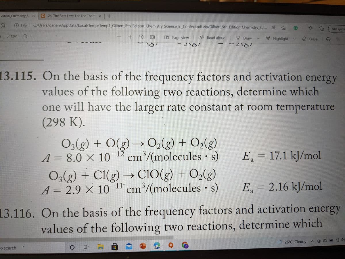 Edition_Chemistry_S X
C 24. The Rate Laws For The Therm X +
File C:/Users/danan/AppData/Local/Temp/Temp1 Gilbert 5th_Edition_Chemistry_Science_in_Context.pdf.zip/Gilbert_5th_Edition_Chemistry Sci...
Not syncir
of 1261
CD Page view
A Read aloud
▼ Draw
Highlight
2 Erase
13.115. On the basis of the frequency factors and activation energy
values of the following two reactions, determine which
one will have the larger rate constant at room temperature
(298 K).
→ O2(g) + O2(g)
O3(g) + O(g)
A = 8.0 X 10-12 cm'/(molecules • s)
→
E = 17.1 kJ/mol
%3D
a
O3(g) + Cl(g) → C1O(g) + O2(g)
A = 2.9 × 10-11 cm³/(molecules • s)
E, = 2.16 kJ/mol
a
13.116. On the basis of the frequency factors and activation energy
values of the following two reactions, determine which
26°C Cloudy ^ ĝ e
Co search
口I A
