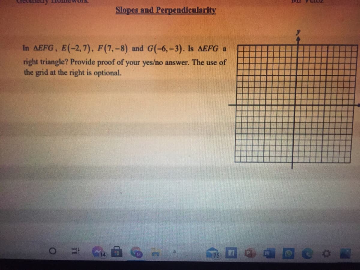 Slopes and Perpendicularity
In AEFG, E(-2, 7), F(7,-8) and G(-6,-3). Is AEFG a
right triangle? Provide proof of your yes/no answer. The use of
the grid at the right is optional.
14
75
