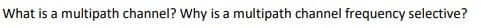 What is a multipath channel? Why is a multipath channel frequency selective?
