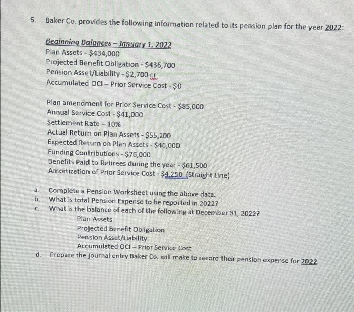 6.
Baker Co. provides the following information related to its pension plan for the year 2022:
Beginning Balances - January 1, 2022
Plan Assets - $434,000
Projected Benefit Obligation - $436,700
Pension Asset/Liability - $2,700 ç
Accumulated OCI – Prior Service Cost - $0
Plan amendment for Prior Service Cost - $85,000
Annual Service Cost - $41,000
Settlement Rate - 10%
Actual Return on Plan Assets - $55,200
Expected Return on Plan Assets - $46,000
Funding Contributions - $76,000
Benefits Paid to Retirees during the year - $61,500
Amortization of Prior Service Cost - $4,250 (Straight Line)
Complete a Pension Worksheet using the above data.
b. What is total Pension Expense to be reported in 2022?
What is the balance of each of the following at December 31, 2022?
a.
C.
Plan Assets
Projected Benefit Obligation
Pension Asset/Liability
Accumulated oCi- Prior Service Cost
d. Prepare the journal entry Baker Co. will make to record their pension expense for 2022
