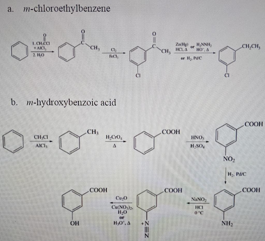 a. m-chloroethylbenzene
LCH.CCI
AICI,
ZaHg)
or
HCL, A
HO, A
CH
H,NNH,
CH,CH,
CH,
2 HO
or H, Pd/C
CI
CI
b. m-hydroxybenzoic acid
СООН
CH,
COOH
CH CI
H.CrO
HNO
AICH
H-SO,
NO
H, Pd/C
СООН
HOO)
Cu O
СООН
Cu(NO
H-O
ON N
HCI
O°C
or
OH
H,O.A
NH
