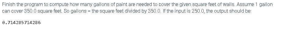 Finish the program to compute how many gallons of paint are needed to cover the given square feet of walls. Assume 1 gallon
can cover 350.0 square feet. So gallons = the square feet divided by 350.0. If the input is 250.0, the output should be:
0.714285714286
