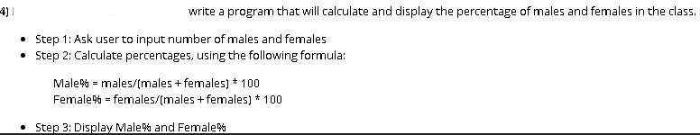 4)|
write a program that will calculate and display the percentage of males and females in the class.
• Step 1: Ask user to input number of males and females
• Step 2: Calculate percentages, using the following formula:
Male% = males/(males + females) * 100
Female% = females/(males + females) * 100
• Step 3: Display Male% and Female%
