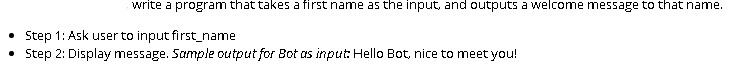 write a program that takes a first name as the input, and outputs a welcome message to that name.
Step 1: Ask user to input first_name
• Step 2: Display message. Sample output for Bot as input Hello Bot, nice to meet you!
