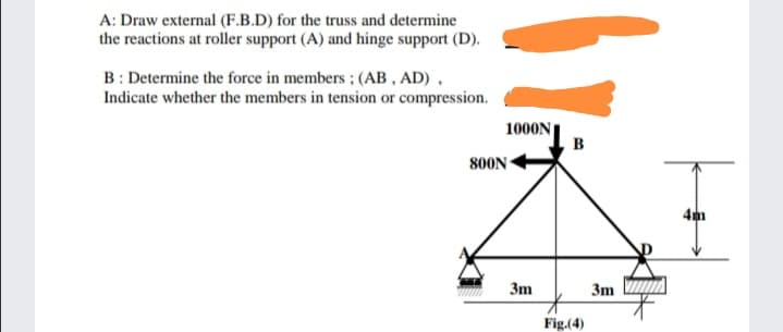 A: Draw external (F.B.D) for the truss and determine
the reactions at roller support (A) and hinge support (D).
B: Determine the force in members ; (AB , AD) ,
Indicate whether the members in tension or compression.
1000N
B
800N
4m
3m
3m
Fig.(4)
