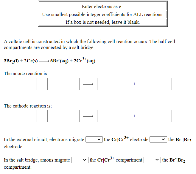 Enter electrons as e".
Use smallest possible integer coefficients for ALL reactions.
If a box is not needed, leave it blank.
A voltaic cell is constructed in which the following cell reaction occurs. The half-cell
compartments are connected by a salt bridge.
3Br2(1) + 2Cr(s) – 6B1°(aq) + 2Cr*(aq)
The anode reaction is:
+
The cathode reaction is:
In the external circuit, electrons migrate
v the Cr|Cr* electrode
the Br|Br2
electrode.
In the salt bridge, anions migrate
v the Cr|Cr** compartment
v the Br|Br2
compartment.
