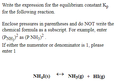 Write the expression for the equilibrium constant K,
for the following reaction.
Enclose pressures in parentheses and do NOT write the
chemical formula as a subscript. For example, enter
(PNH; as (P NH3)².
If either the numerator or denominator is 1, please
enter 1
NH,I(s)
NH3(g) + HI(g)
