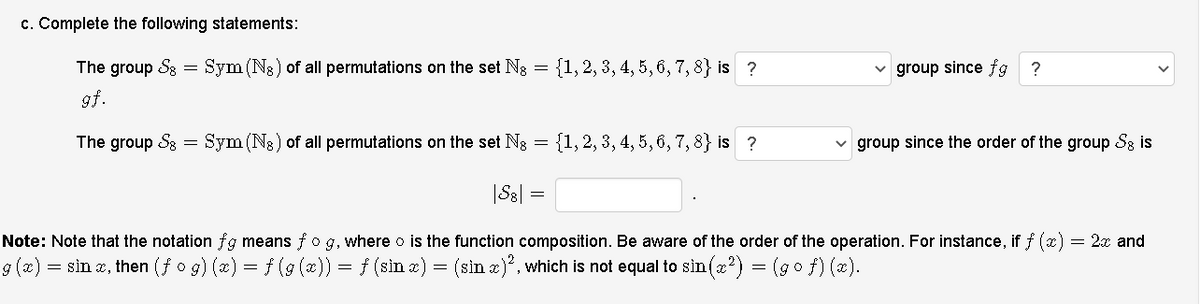 c. Complete the following statements:
The group S8
Sym (Ns) of all permutations on the set Ng
{1, 2, 3, 4, 5, 6, 7, 8} is ?
group since fg ?
gf.
The group S8
Sym (N3) of all permutations on the set Ng
{1, 2, 3, 4, 5, 6, 7, 8} is ?
group since the order of the group S8 is
|S8|
Note: Note that the notation fg means fo g, where o is the function composition. Be aware of the order of the operation. For instance, if f (x)
2x and
g (x) = sin z, then (f o g) (x) = f (9 (x)) = f (sin a) = (sin z)", which is not equal to sin (z?) = (go f) (x).
