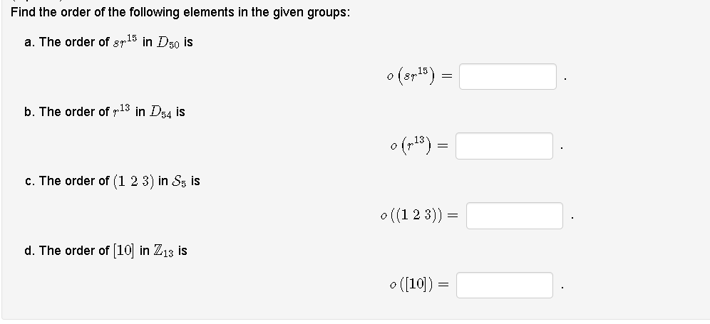 Find the order of the following elements in the given groups:
a. The order of sr15 in D50 is
o (srl")
b. The order of r13 in D54 is
o (p18) =
c. The order of (1 2 3) in Ss is
o ((1 2 3)) =
d. The order of [10 in Z13 is
o ([10]) =
