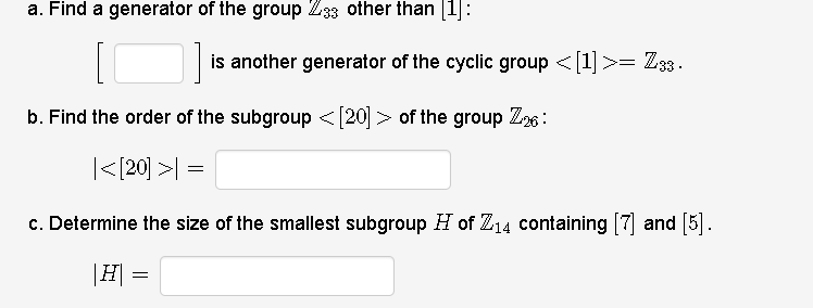 a. Find a generator of the group Z33 other than [1]:
is another generator of the cyclic group <[1] >= Z33.
b. Find the order of the subgroup <[20]> of the group Z26:
|<{20] >| =
c. Determine the size of the smallest subgroup H of Z14 containing [7] and [5].
|H =
