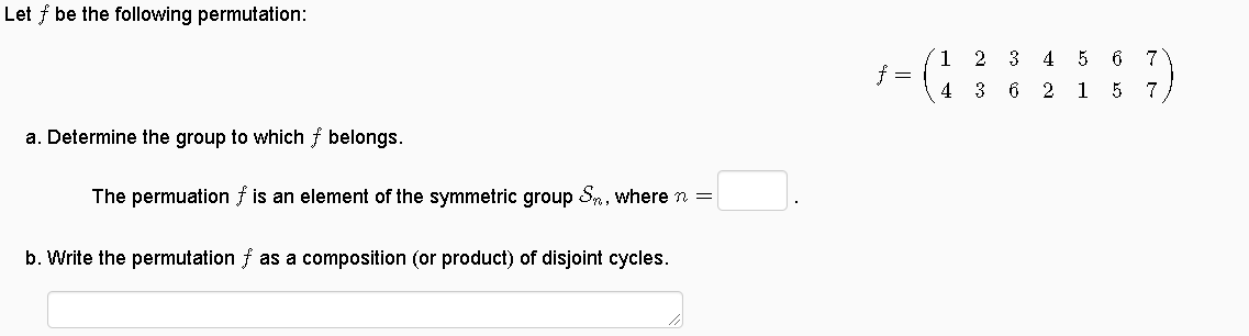 Let f be the following permutation:
´1 2 3 4 5 6 7
f =
4
3
6 2
15 7
a. Determine the group to which f belongs.
The permuation f is an element of the symmetric group Sn, where n =
b. Write the permutation f as a composition (or product) of disjoint cycles.
