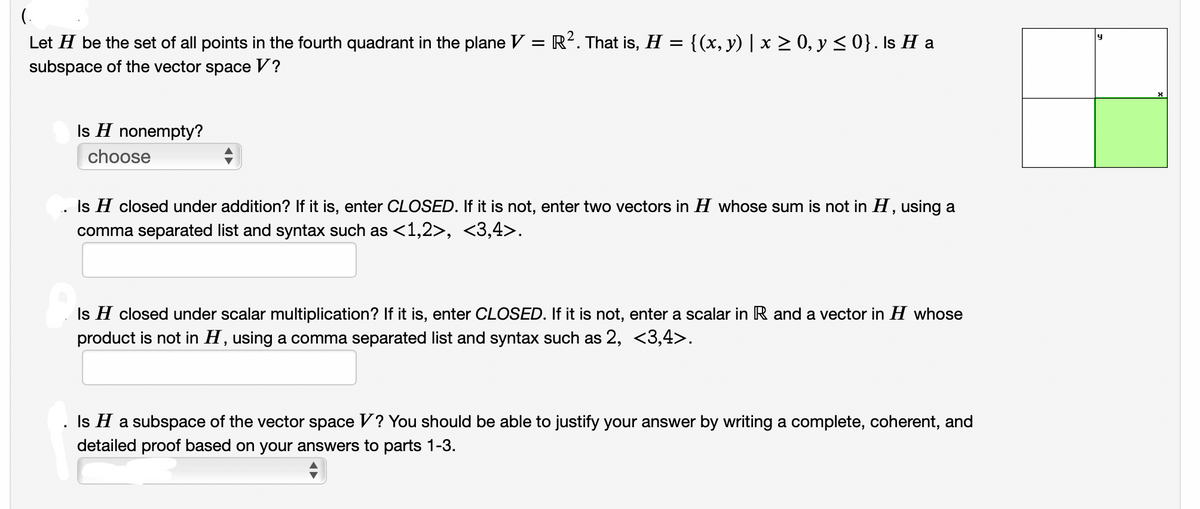 (.
Let H be the set of all points in the fourth quadrant in the plane V = R?. That is, H = {(x, y) | x > 0, y <0}. Is H a
subspace of the vector space V?
Is H nonempty?
choose
Is H closed under addition? If it is, enter CLOSED. If it is not, enter two vectors in H whose sum is not in H, using a
comma separated list and syntax such as <1,2>, <3,4>.
Is H closed under scalar multiplication? If it is, enter CLOSED. If it is not, enter a scalar in R and a vector in H whose
product is not in H, using a comma separated list and syntax such as 2, <3,4>.
Is H a subspace of the vector space V? You should be able to justify your answer by writing a complete, coherent, and
detailed proof based on your answers to parts 1-3.
