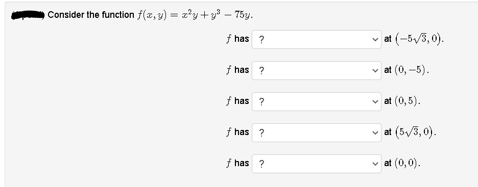 Consider the function f(x, y) = x?y+y – 75y.
f has ?
v at (-5/3, 0).
f has ?
at (0, –5).
f has ?
v at (0,5).
f has ?
v at (5/3, 0).
f has ?
at (0,0).
