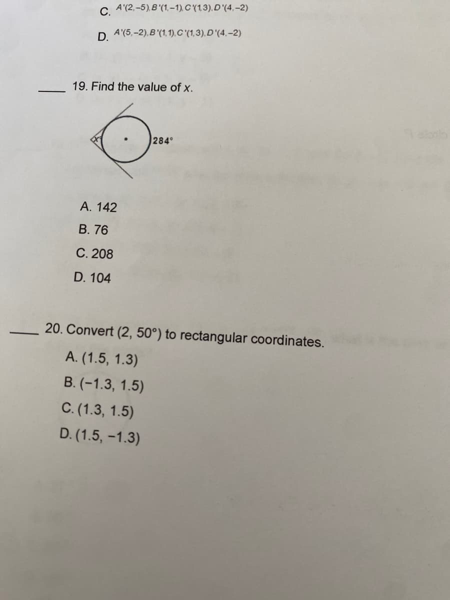 ### Geometric and Coordinate Transformations

**Question 19: Find the value of x.**

A diagram is provided containing a circle. Outside the circle, there is a tangent line creating an angle with a point on the circle, resulting in a designated angle of 284°. The question asks to find the value of \( x \).

**Options:**
- A. 142
- B. 76
- C. 208
- D. 104

(Here, you would typically explain the diagram in more detail if available. In this case, the main focus is the given angle and the possible values of \( x \).)

**Question 20: Convert (2, 50°) to rectangular coordinates.**

A polar coordinate (2, 50°) is given. The question asks for its conversion to rectangular coordinates.

**Options:**
- A. (1.5, 1.3)
- B. (−1.3, 1.5)
- C. (1.3, 1.5)
- D. (1.5, −1.3)

**Explanation of Graphs and Diagrams:**

**Diagram for Question 19**
- The diagram shows a circle with a line tangent to it. The angle between this tangent line and another line, extending from the center of the circle to the tangent point, measures 284°. This implies that you may need to consider properties of circle angles and tangent-secant relationships to solve for \( x \).

**Polar to Rectangular Conversion (Question 20)**
- The conversion of polar coordinates \((r,\theta)\) to rectangular coordinates \((x,y)\) is done using the formulas:
  \[
  x = r \cos(\theta)
  \]
  \[
  y = r \sin(\theta)
  \]
  Given \( r = 2 \) and \( \theta = 50° \).

### Additional Explanation:

For Question 19:
- Recognize properties of circle angles and tangent lines. The full circle is 360°, making the remaining angle \( 360° - 284° = 76° \). Depending on additional context from geometry principles, this could help find \( x \).

For Question 20:
- Transform the polar coordinates (2, 50°) using the provided formulas:
  \[
  x = 2 \cos(50°)
  \]
 