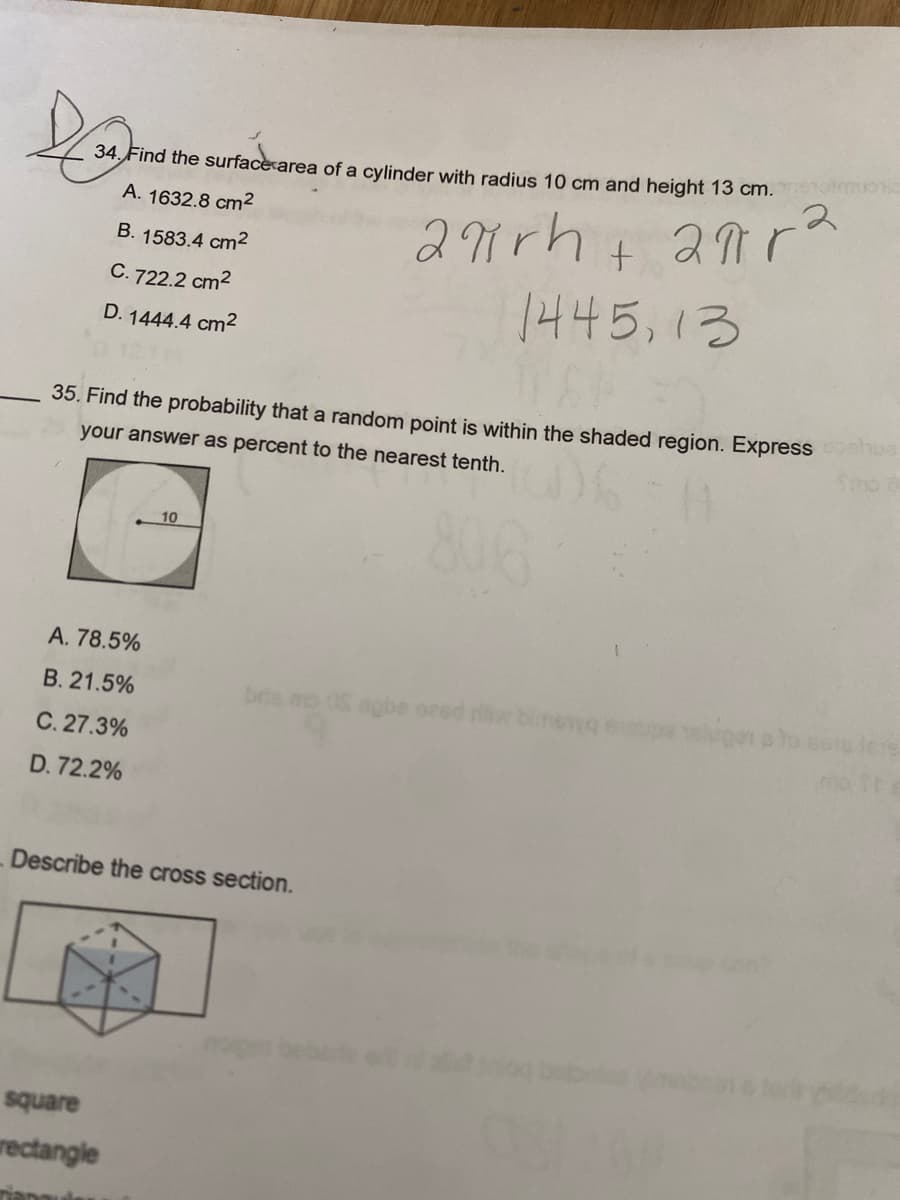 DE
34. Find the surface area of a cylinder with radius 10 cm and height 13 cm. metamo
A. 1632.8 cm²
апра
B. 1583.4 cm²
2πrh+
1445,13
C. 722.2 cm²
D. 1444.4 cm²
35. Find the probability that a random point is within the shaded region. Express hue
your answer as percent to the nearest tenth.
A. 78.5%
B. 21.5%
C. 27.3%
D.72.2%
10
square
rectangle
Tiapauks
bris mo OS agbe ored riw binsya
Describe the cross section.
lugar