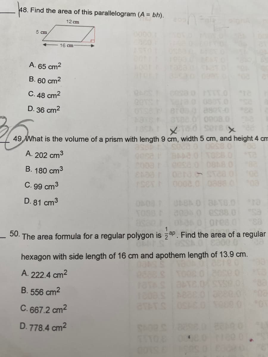 ### Educational Math Problems and Solutions

#### Problem 48
##### Finding the Area of a Parallelogram

**Question:**
Find the area of this parallelogram (\(A = bh\)).

**Diagram:**
- A parallelogram with a base (\(b\)) of 12 cm and a height (\(h\)) of 5 cm.

**Options:**
A. 65 cm²  
B. 60 cm²  
C. 48 cm²  
D. 36 cm²  

**Detailed Explanation:**
To find the area (\(A\)) of a parallelogram, you use the formula:
\[ A = b \times h \]
Given that \( b = 12 \text{ cm} \) and \( h = 5 \text{ cm} \),
\[ A = 12 \text{ cm} \times 5 \text{ cm} = 60 \text{ cm}² \]

The correct answer is **B. 60 cm²**.

#### Problem 49
##### Calculating the Volume of a Prism

**Question:**
What is the volume of a prism with length 9 cm, width 5 cm, and height 4 cm?

**Options:**
A. 202 cm³  
B. 180 cm³  
C. 99 cm³  
D. 81 cm³  

**Detailed Explanation:**
To calculate the volume (\(V\)) of a rectangular prism, you use the formula:
\[ V = l \times w \times h \]
Given that \( l = 9 \text{ cm} \), \( w = 5 \text{ cm} \), and \( h = 4 \text{ cm} \),
\[ V = 9 \text{ cm} \times 5 \text{ cm} \times 4 \text{ cm} = 180 \text{ cm}³ \]

The correct answer is **B. 180 cm³**.

#### Problem 50
##### Finding the Area of a Regular Polygon

**Question:**
The area formula for a regular polygon is \( \frac{1}{2}ap \). Find the area of a regular hexagon with side length of 16 cm and apothem length of 13.9 cm.

**Options:**
A. 222.4 cm²  
B. 556 cm²  
C.