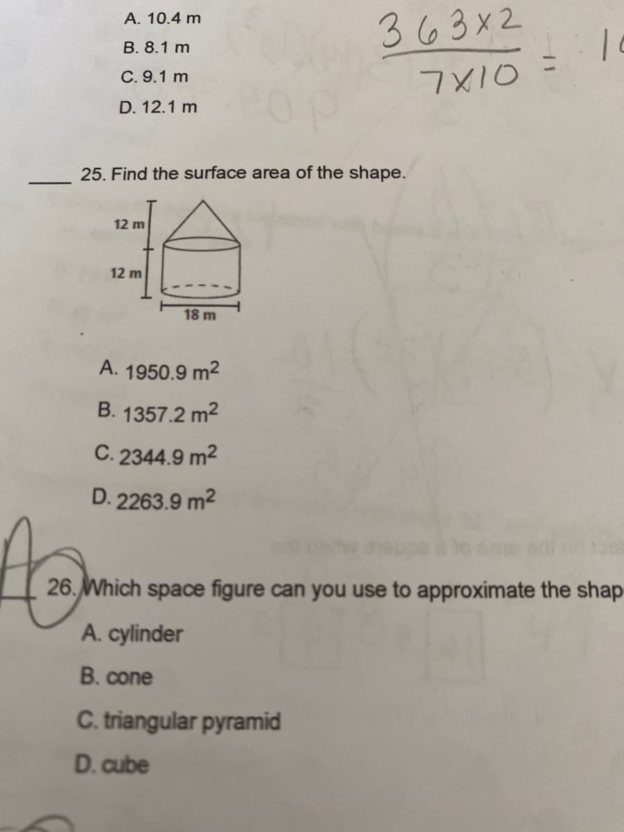 ### Educational Content

**Mathematics - Practice Questions**

#### Question 25
**Find the surface area of the shape.**

The diagram shows a geometric figure which appears to be a combination of a cylinder and a cone. The dimensions are given as follows:
- The height of the cone is 12 meters.
- The height of the cylinder is also 12 meters.
- The diameter of the base of the cylinder (which is also the base of the cone) is 18 meters.

Given these dimensions, the options for the surface area are:
- A. 1950.9 m²
- B. 1357.2 m²
- C. 2344.9 m²
- D. 2263.9 m²

#### Diagram Explanation
- The figure consists of a cone placed on top of a cylinder.
- The total height of both shapes combined is 24 meters (12 m for the cone + 12 m for the cylinder).
- The radius of both the cylinder and the cone is 9 meters (since the diameter is 18 meters).

#### Question 26
**Which space figure can you use to approximate the shape?**

The question provides multiple-choice options related to identifying a 3D shape that approximates the given figure:

- A. Cylinder
- B. Cone
- C. Triangular pyramid
- D. Cube

---

Make sure to verify your calculations and choose the correct answers based on the given options.