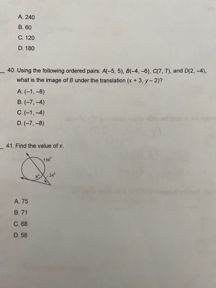 A. 240
B. 60
C. 120
D. 180
40. Using the following ordered pairs: A(-5, 5), B(-4, -6), C(7, 7), and D(2, -4),
what is the image of B under the translation (x + 3, y - 2)?
A. (-1,-8)
B. (-7,-4)
C. (-1,-4)
D. (-7,-8)
41. Find the value of x.
A. 75
B. 71
C. 68
D. 58
150
34°
obulb