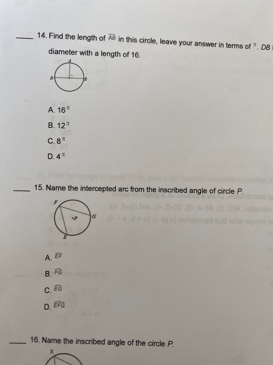 -
14. Find the length of AB in this circle, leave your answer in terms of *. DB
diameter with a length of 16.
D
A. 16
B. 12
C. 8
D. 4T
15. Name the intercepted arc from the inscribed angle of circle P.
A. EF
B. FG
C. EG
D. EFG
•P
G
16. Name the inscribed angle of the circle P.
denet