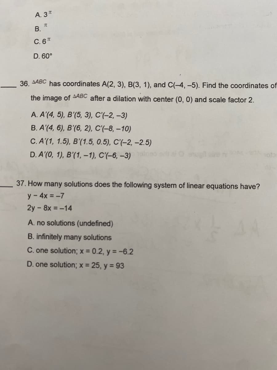 A. 3T
π
B.
C. 6T
D. 60°
36. AABC has coordinates A(2, 3), B(3, 1), and C(-4,-5). Find the coordinates of
the image of AABC after a dilation with center (0, 0) and scale factor 2.
A. A'(4, 5), B'(5, 3), C'(-2, -3)
B. A'(4, 6), B'(6, 2), C'(-8, -10)
C. A'(1, 1.5), B'(1.5, 0.5), C'(-2,-2.5)
D. A'(0, 1), B'(1, -1), C'(-6, -3) air
egit
37. How many solutions does the following system of linear equations have?
y - 4x = -7
2y - 8x = -14
A. no solutions (undefined)
B. infinitely many solutions
C. one solution; x = 0.2, y = -6.2
D. one solution; x = 25, y = 93