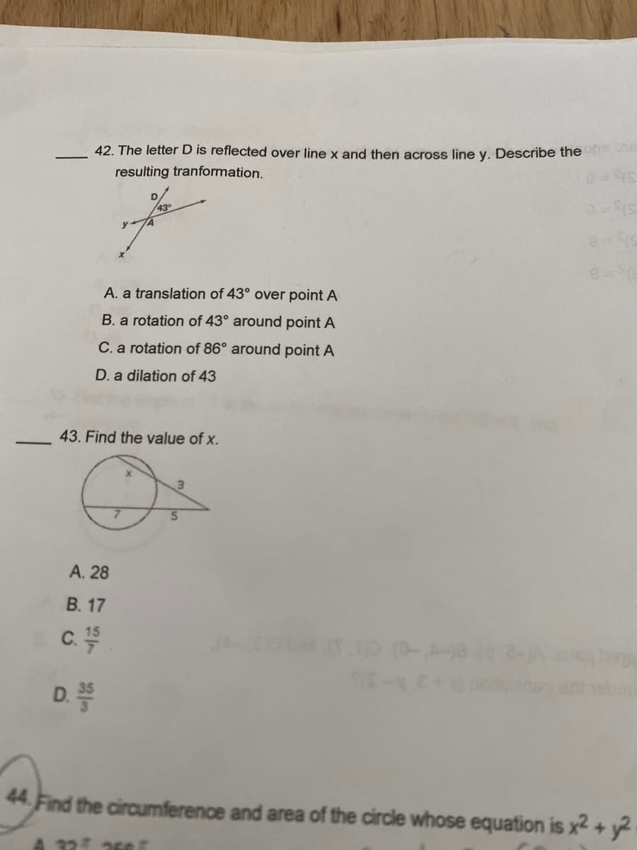 42. The letter D is reflected over line x and then across line y. Describe the up
resulting tranformation.
A. a translation of 43° over point A
B. a rotation of 43° around point A
C. a rotation of 86° around point A
D. a dilation of 43
43. Find the value of x.
A. 28
B. 17
C. 15
D. 35
5
32 25
(S-ve
e-(s
44. Find the circumference and area of the circle whose equation is x² + y2