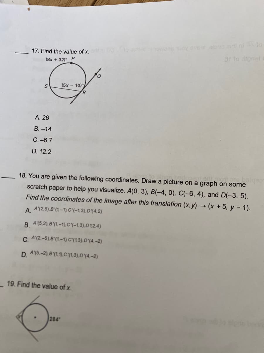 17. Find the value of x.
(8x + 32)º P
S
A. 26
B.-14
C.-6.7
D. 12.2
(5x – 10)°
19. Find the value of x.
284
R
bedn
most beigeo-
18. You are given the following coordinates. Draw a picture on a graph on some
scratch paper to help you visualize. A(0, 3), B(-4, 0), C(-6, 4), and D(-3, 5).
Find the coordinates of the image after this translation (x,y) → (x + 5, y - 1).
A.
A'(25), B (1-1), C'(-13). D'(4,2)
B. A'(5.2).B (1-1), C'(-13).D (2.4)
C. A'(2-5), B(1,-1), C(13). D'(4,-2)
D. A (5,-2).B(1,1), C(1,3). D'(4.-2)
to armed hi hewans Tuoy eveal, alorio airt ni à to
at to dignele
sigris bean