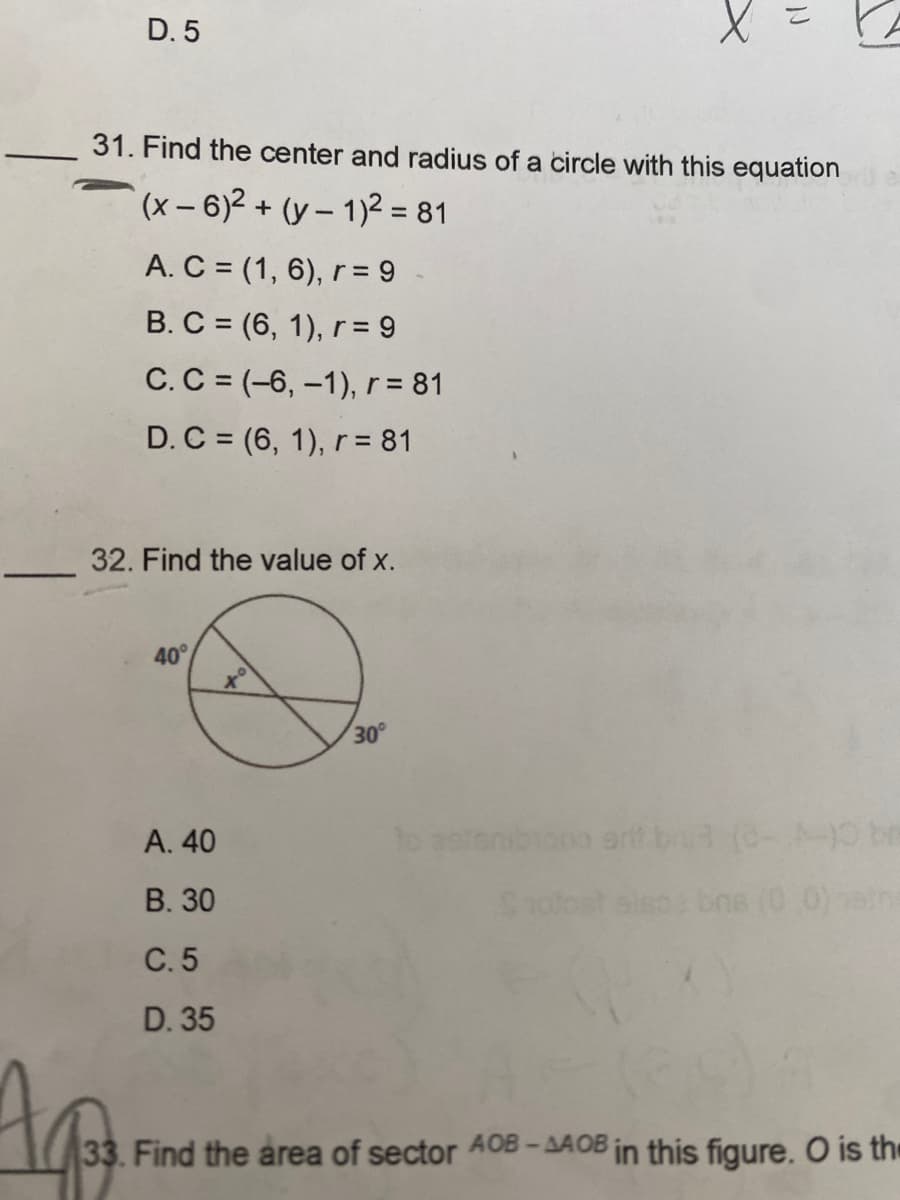 D. 5
31. Find the center and radius of a circle with this equation
(x-6)² + (y-1)² = 81
Ap
A. C = (1, 6), r = 9
B. C = (6, 1), r = 9
C. C = (-6, -1), r = 81
D. C = (6, 1), r = 81
32. Find the value of x.
40°
A. 40
B. 30
C. 5
D. 35
30°
to aster
N
srit
bra
33. Find the area of sector AOB-AAOB in this figure. O is the