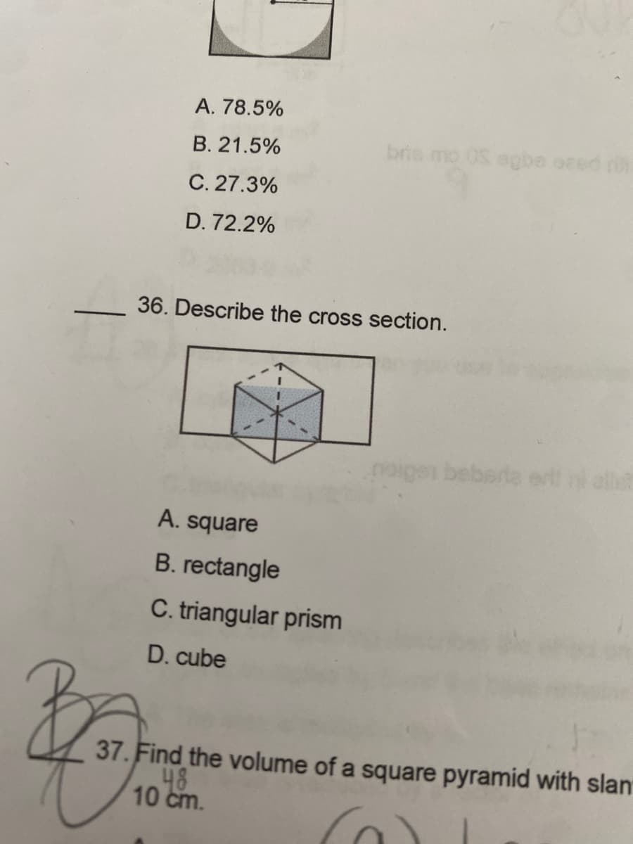 A. 78.5%
B. 21.5%
C. 27.3%
D.72.2%
36. Describe the cross section.
A. square
B. rectangle
C. triangular prism
D. cube
bris mo OS agbe ozed fil
48
10 cm.
noigen beberta
a
37. Find the volume of a square pyramid with slan
