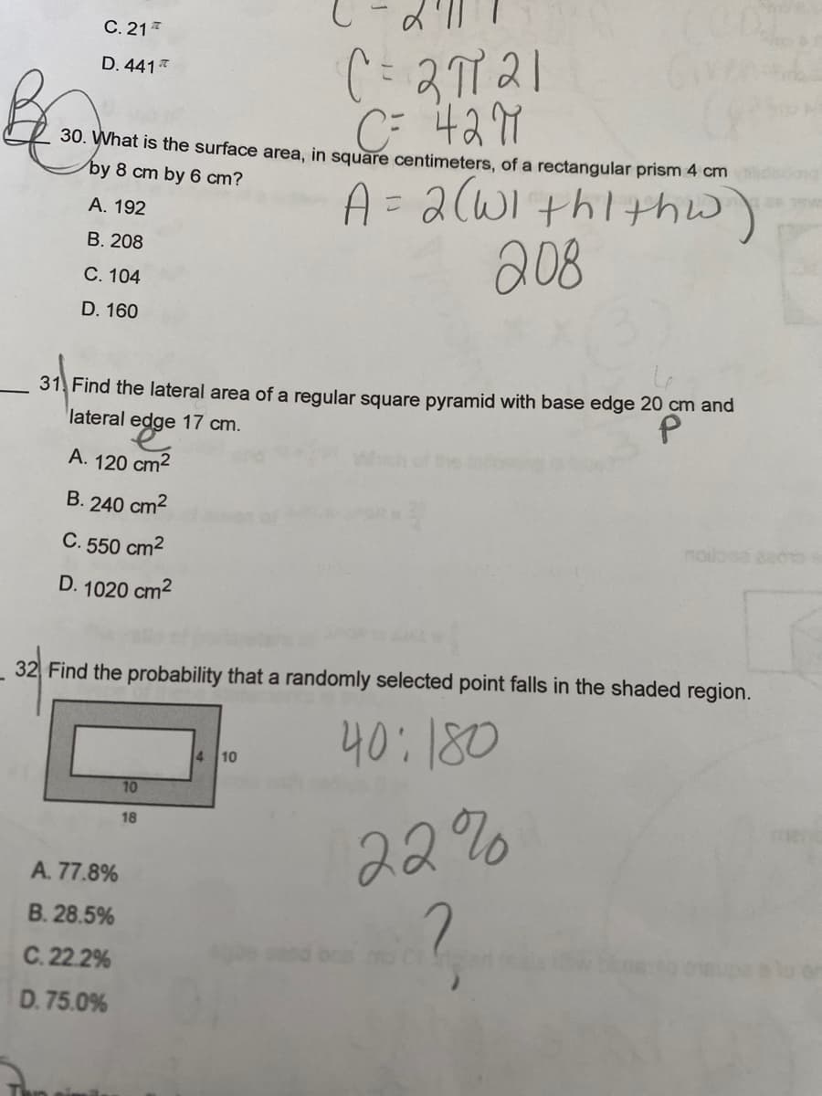 C. 21
D. 441
30. What is the surface area, in square centimeters, of a rectangular prism 4 cm
by 8 cm by 6 cm?
A. 192
A = 2 (WIthithw).
208
B. 208
C. 104
D. 160
31 Find the lateral area of a regular square pyramid with base edge 20 cm and
lateral edge 17 cm.
A. 120 cm²
B. 240 cm²
C. 550 cm²
D. 1020 cm²
32 Find the probability that a randomly selected point falls in the shaded region.
40:180
A. 77.8%
B. 28.5%
C. 22.2%
D. 75.0%
C = 2π121
C= 42M
10
18
4 10
22%
?