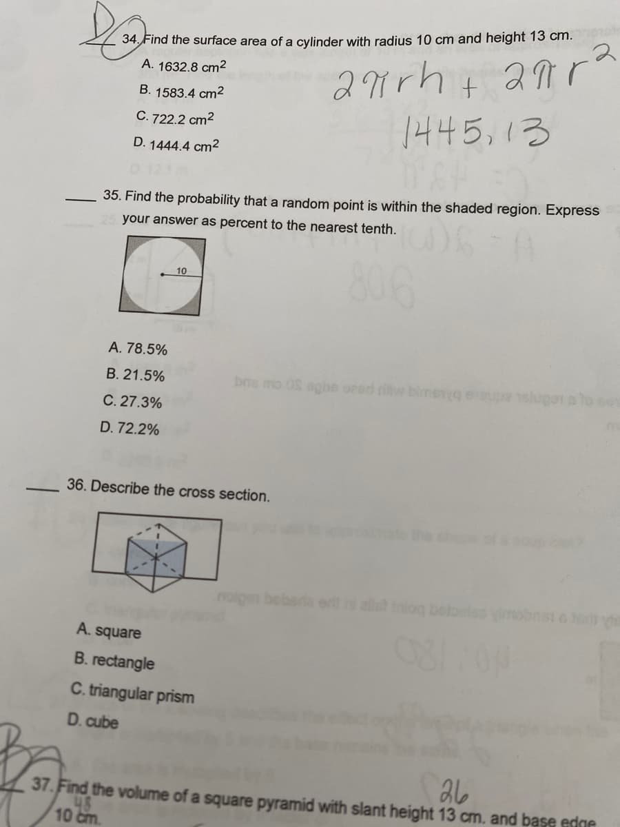 ## Educational Exercise on Geometry Concepts

### 34. Find the surface area of a cylinder with radius 10 cm and height 13 cm.
- **A. 1632.8 cm²**
- **B. 1583.4 cm²**
- **C. 722.2 cm²**
- **D. 1444.4 cm²**

Calculation:
\[ \text{Surface Area of a cylinder} = 2\pi rh + 2\pi r^2 \]
\[ r = 10 \text{ cm}, \, h = 13 \text{ cm} \]

### 35. Find the probability that a random point is within the shaded region. Express your answer as percent to the nearest tenth.

- Visual Description:
  - A square with a side length of 10 units.
  - A circle is inscribed within the square.
  - The shaded region is outside the circle but within the square.

Possible Answers:
- **A. 78.5%**
- **B. 21.5%**
- **C. 27.3%**
- **D. 72.2%**

Visualizes the area calculation:
\[ \text{Area of square} = 10 \times 10 = 100 \text{ units²} \]
\[ \text{Radius of circle} = 5 \text{ units} \]
\[ \text{Area of circle} = \pi \times 5^2 \approx 78.5 \text{ units²} \]
\[ \text{Shaded area} = 100 - 78.5 = 21.5 \text{ units²} \]
\[ \text{Probability} = \left( \frac{21.5}{100} \right) \times 100\% = 21.5\% \]

### 36. Describe the cross section.

- **A. square**
- **B. rectangle**
- **C. triangular prism**
- **D. cube**

Visual Description: 
- A three-dimensional cube is intersected in a way that produces a hexagonal cross section.

Assessment:
Given the way the cube is intersected by an oblique plane, possible option describing this situation appropriately could be visually assessed from the provided diagram.

### Practice Problem
37. Find the volume of a square pyramid with slant height 13 cm and base edge 10 cm