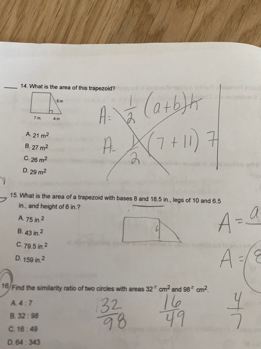 ### Trapezoid Area and Circle Similarity Ratio Calculations

#### Problem 14:
**Question:** What is the area of this trapezoid?

There is a diagram of a trapezoid with the following dimensions:
- One base is 7 meters
- The other base is 4 meters
- The height is 5 meters

To calculate the area of the trapezoid, use the formula:
\[ A = \frac{1}{2} \times (a + b) \times h \]
\[ A = \frac{1}{2} \times (7 + 4) \times 5 \]
\[ A = \frac{1}{2} \times 11 \times 5 \]
\[ A = \frac{55}{2} \]
\[ A = 27.5 \, m^2 \]

However, the options given are:
A. 21 m²
B. 27 m²
C. 26 m²
D. 29 m²

The correct choice is the closest to our calculated value:
- **Answer: B. 27 m²**

#### Problem 15:
**Question:** What is the area of a trapezoid with bases 8 and 18.5 inches, legs of 10 and 6.5 inches, and height of 6 inches?

To calculate the area, use the same formula for the area of a trapezoid:
\[ A = \frac{1}{2} \times (a + b) \times h \]
\[ A = \frac{1}{2} \times (8 + 18.5) \times 6 \]
\[ A = \frac{1}{2} \times 26.5 \times 6 \]
\[ A = \frac{1}{2} \times 159 \]
\[ A = 79.5 \, in^2 \]

The options given are:
A. 75 in²
B. 43 in²
C. 79.5 in²
D. 159 in²

- **Answer: C. 79.5 in²**

#### Problem 16:
**Question:** Find the similarity ratio of two circles with areas \(32\pi \, cm^2 \) and \(98\pi \, cm^2\).

The ratio of the areas of circles is equal to the square of the