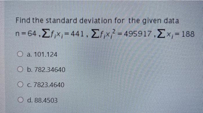 Find the standard deviation for the given data
n = 64 , Σίx, - 44 1 , ΣΤκ! - 495917.Σx - 188
%3D
%3D
O a. 101.124
O b. 782.34640
O C. 7823.4640
O d. 88.4503
