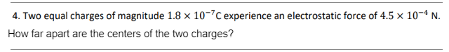 4. Two equal charges of magnitude 1.8 x 10-7C experience an electrostatic force of 4.5 x 10-4 N.
How far apart are the centers of the two charges?