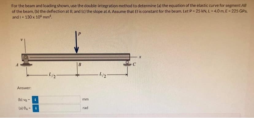 For the beam and loading shown, use the double-integration method to determine (a) the equation of the elastic curve for segment AB
of the beam, (b) the deflection at B, and (c) the slope at A. Assume that El is constant for the beam. Let P = 25 kN, L= 4.0 m, E = 225 GPa,
and I- 130 x 106 mm4.
B.
L/2
L/2
Answer:
mm
(b) ve -
i
rad
(a) 0A - i
