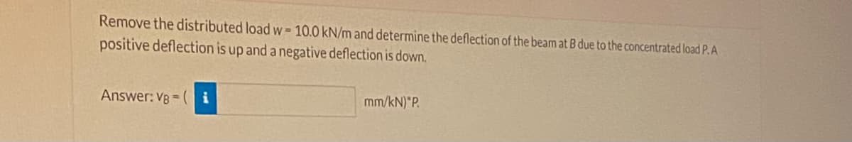 Remove the distributed load w = 10.0 kN/m and determine the deflection of the beam at B due to the concentrated load P.A
positive deflection is up and a negative deflection is down.
Answer: VB = (
mm/kN) P.
