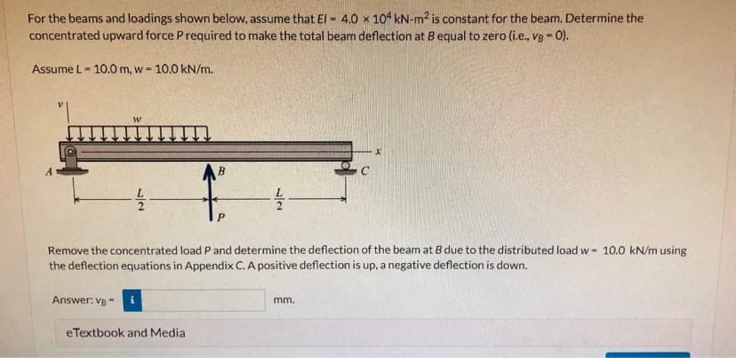 For the beams and loadings shown below, assume that El = 4.0 x 104 kN-m2 is constant for the beam. Determine the
%3!
concentrated upward force Prequired to make the total beam deflection at Bequal to zero (i.e., v8 - 0).
Assume L= 10.0 m, w = 10.0 kN/m.
B
Remove the concentrated load P and determine the deflection of the beam at B due to the distributed load w- 10.0 kN/m using
the deflection equations in Appendix C. A positive deflection is up, a negative deflection is down.
Answer: Ve
mm.
eTextbook and Media
